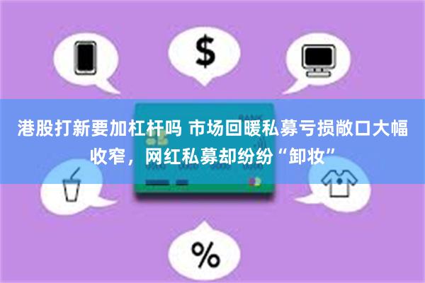 港股打新要加杠杆吗 市场回暖私募亏损敞口大幅收窄，网红私募却纷纷“卸妆”