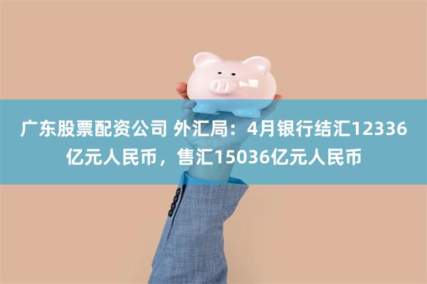 广东股票配资公司 外汇局：4月银行结汇12336亿元人民币，售汇15036亿元人民币