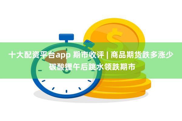 十大配资平台app 期市收评 | 商品期货跌多涨少 碳酸锂午后跳水领跌期市