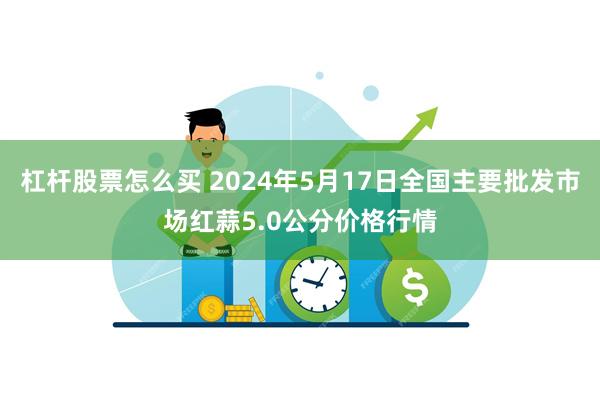 杠杆股票怎么买 2024年5月17日全国主要批发市场红蒜5.0公分价格行情