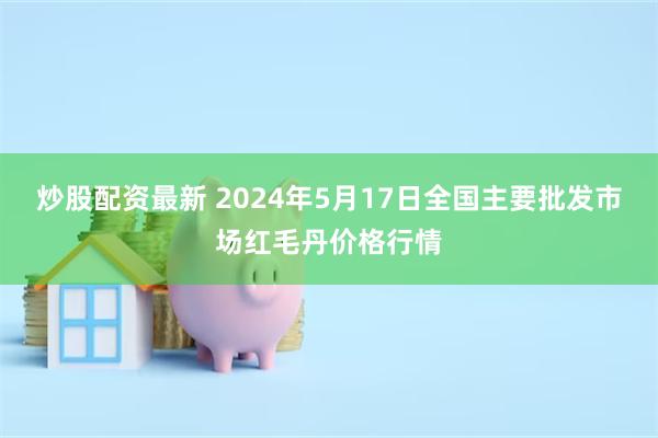 炒股配资最新 2024年5月17日全国主要批发市场红毛丹价格行情