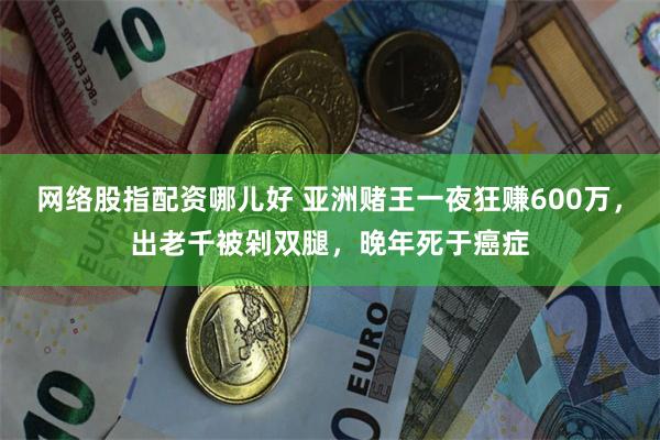 网络股指配资哪儿好 亚洲赌王一夜狂赚600万，出老千被剁双腿，晚年死于癌症