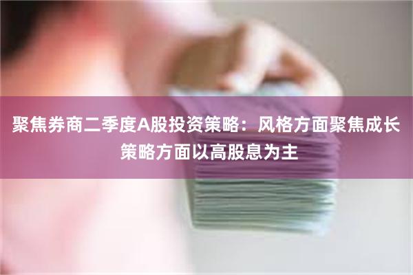 聚焦券商二季度A股投资策略：风格方面聚焦成长 策略方面以高股息为主