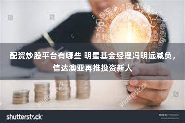 配资炒股平台有哪些 明星基金经理冯明远减负，信达澳亚再推投资新人