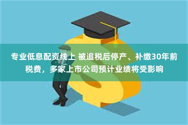 专业低息配资线上 被追税后停产、补缴30年前税费，多家上市公司预计业绩将受影响