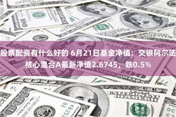 股票配资有什么好的 6月21日基金净值：交银阿尔法核心混合A最新净值2.6745，跌0.5%