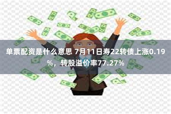 单票配资是什么意思 7月11日寿22转债上涨0.19%，转股溢价率77.27%