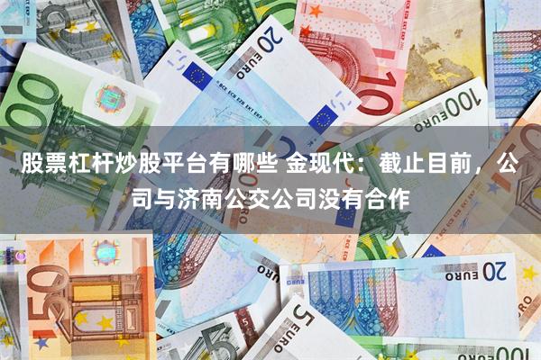 股票杠杆炒股平台有哪些 金现代：截止目前，公司与济南公交公司没有合作