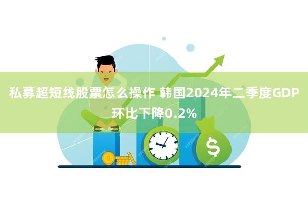 私募超短线股票怎么操作 韩国2024年二季度GDP环比下降0.2%