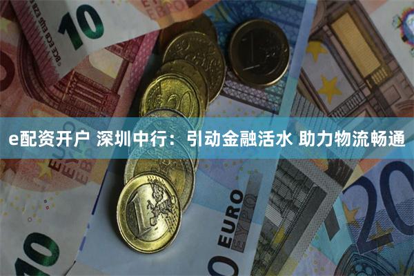 e配资开户 深圳中行：引动金融活水 助力物流畅通