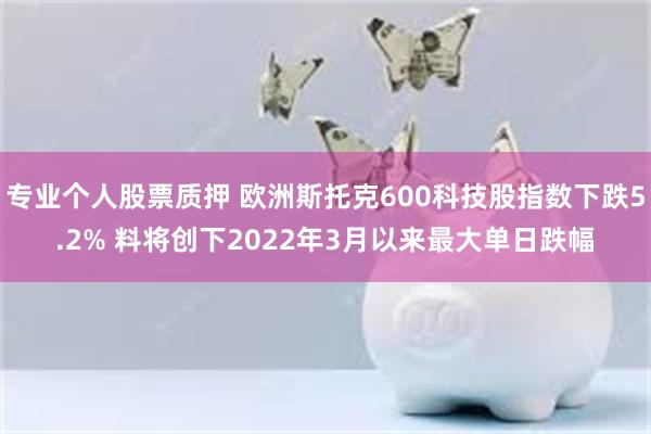 专业个人股票质押 欧洲斯托克600科技股指数下跌5.2% 料将创下2022年3月以来最大单日跌幅