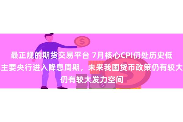 最正规的期货交易平台 7月核心CPI仍处历史低位！全球主要央行进入降息周期，未来我国货币政策仍有较大发力空间