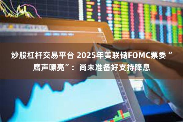 炒股杠杆交易平台 2025年美联储FOMC票委“鹰声嘹亮”：尚未准备好支持降息