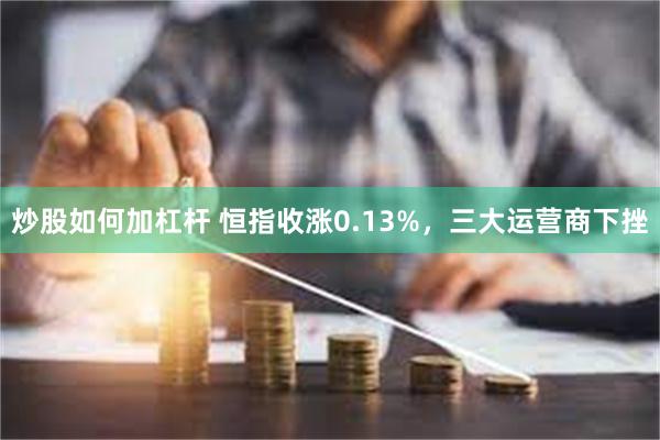 炒股如何加杠杆 恒指收涨0.13%，三大运营商下挫