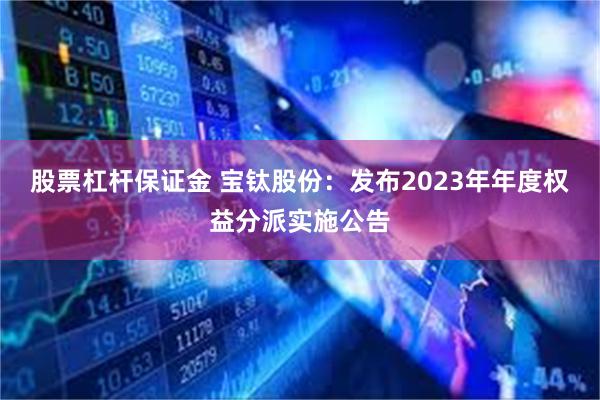 股票杠杆保证金 宝钛股份：发布2023年年度权益分派实施公告