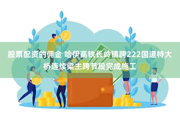 股票配资的佣金 哈伊高铁长岭镇跨222国道特大桥连续梁主跨节段完成施工