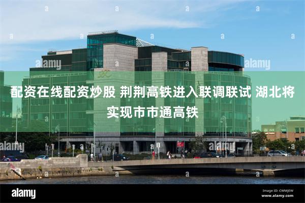 配资在线配资炒股 荆荆高铁进入联调联试 湖北将实现市市通高铁