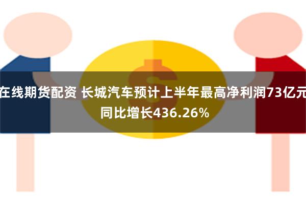 在线期货配资 长城汽车预计上半年最高净利润73亿元 同比增长436.26%