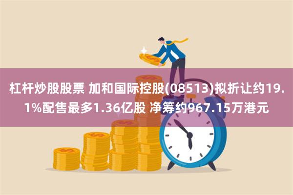 杠杆炒股股票 加和国际控股(08513)拟折让约19.1%配售最多1.36亿股 净筹约967.15万港元