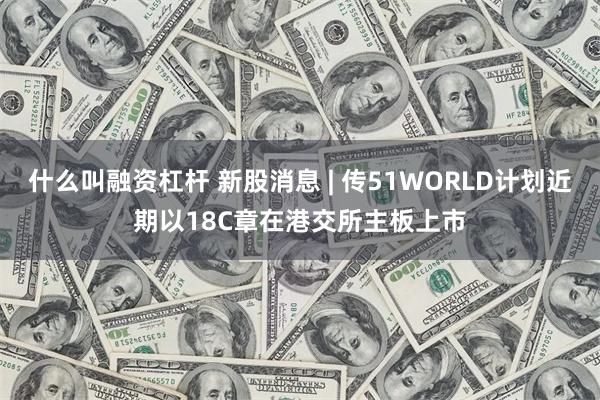 什么叫融资杠杆 新股消息 | 传51WORLD计划近期以18C章在港交所主板上市