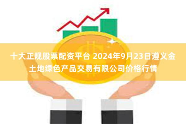 十大正规股票配资平台 2024年9月23日遵义金土地绿色产品交易有限公司价格行情