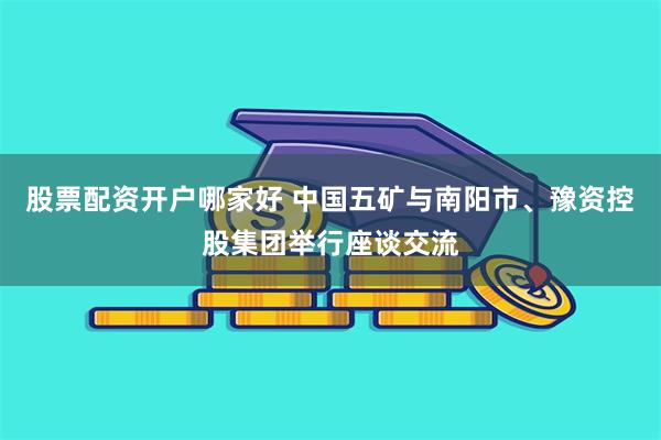 股票配资开户哪家好 中国五矿与南阳市、豫资控股集团举行座谈交流