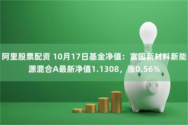 阿里股票配资 10月17日基金净值：富国新材料新能源混合A最新净值1.1308，涨0.56%