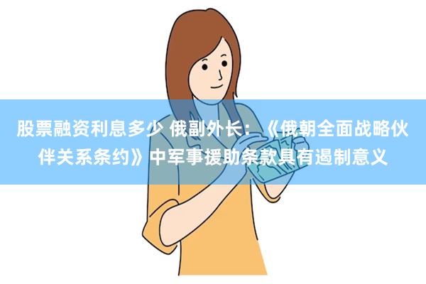 股票融资利息多少 俄副外长：《俄朝全面战略伙伴关系条约》中军事援助条款具有遏制意义