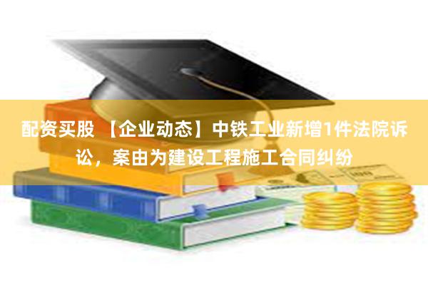 配资买股 【企业动态】中铁工业新增1件法院诉讼，案由为建设工程施工合同纠纷