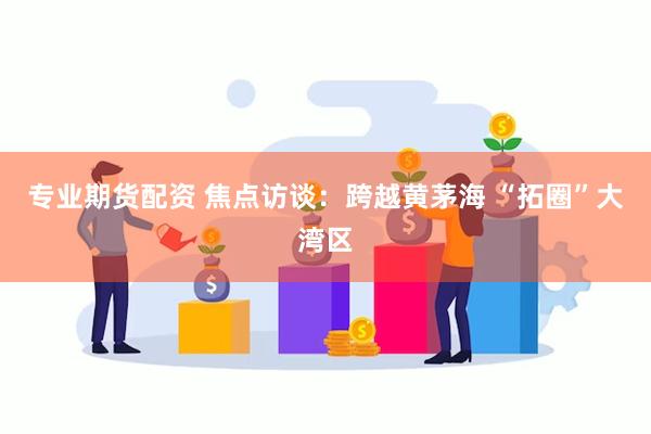 专业期货配资 焦点访谈：跨越黄茅海 “拓圈”大湾区