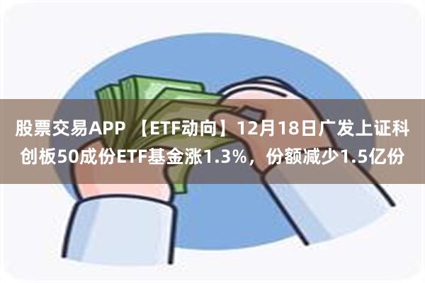 股票交易APP 【ETF动向】12月18日广发上证科创板50成份ETF基金涨1.3%，份额减少1.5亿份