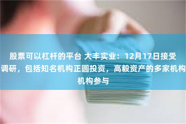 股票可以杠杆的平台 大丰实业：12月17日接受机构调研，包括知名机构正圆投资，高毅资产的多家机构参与