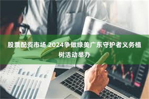 股票配资市场 2024争做绿美广东守护者义务植树活动举办