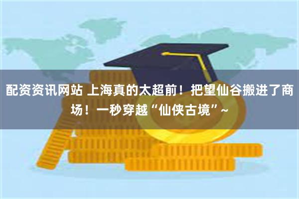 配资资讯网站 上海真的太超前！把望仙谷搬进了商场！一秒穿越“仙侠古境”~