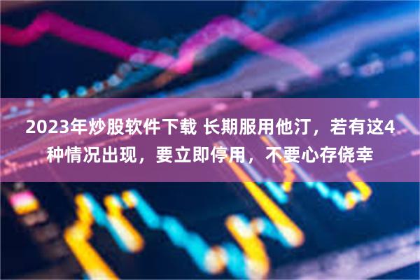 2023年炒股软件下载 长期服用他汀，若有这4种情况出现，要立即停用，不要心存侥幸