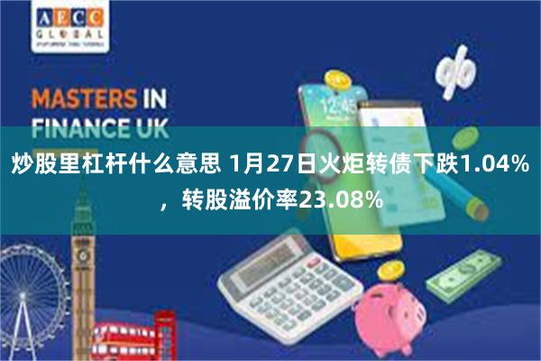 炒股里杠杆什么意思 1月27日火炬转债下跌1.04%，转股溢价率23.08%