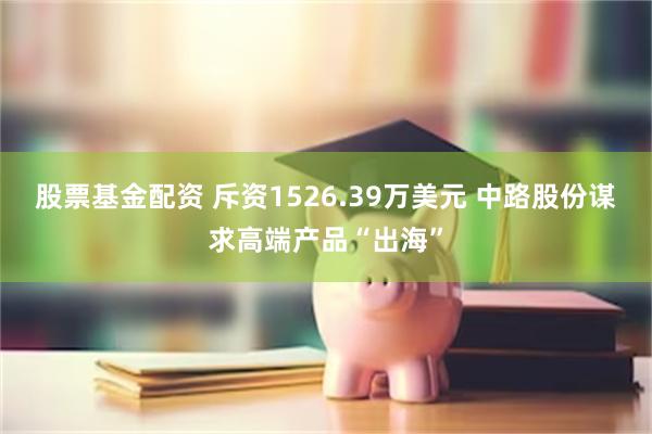 股票基金配资 斥资1526.39万美元 中路股份谋求高端产品“出海”