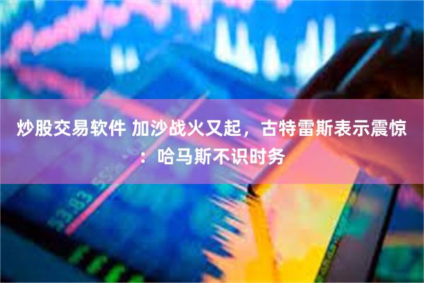 炒股交易软件 加沙战火又起，古特雷斯表示震惊：哈马斯不识时务