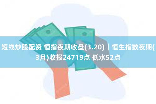 短线炒股配资 恒指夜期收盘(3.20)︱恒生指数夜期(3月)收报24719点 低水52点