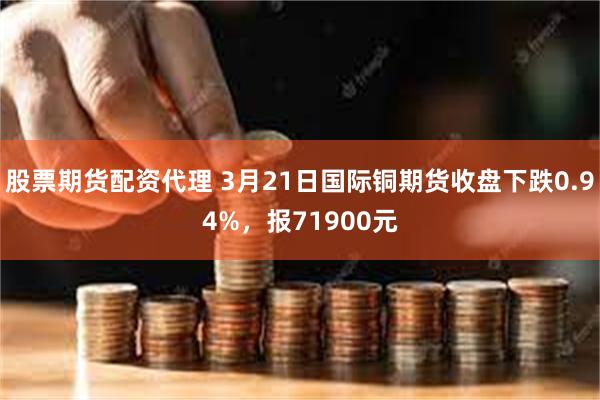 股票期货配资代理 3月21日国际铜期货收盘下跌0.94%，报71900元