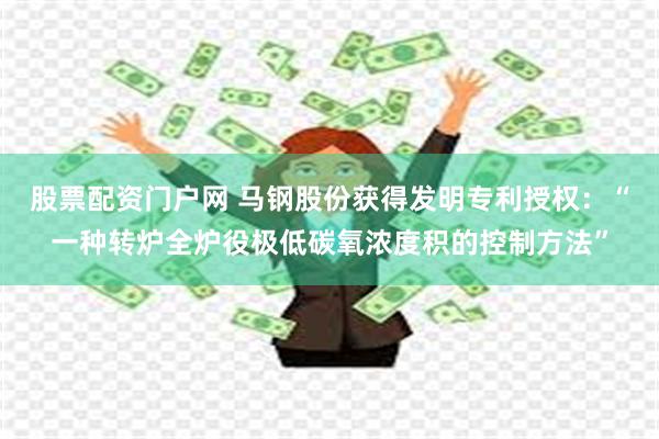 股票配资门户网 马钢股份获得发明专利授权：“一种转炉全炉役极低碳氧浓度积的控制方法”