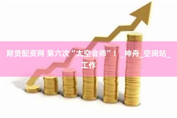 期货配资网 第六次“太空会师”！_神舟_空间站_工作