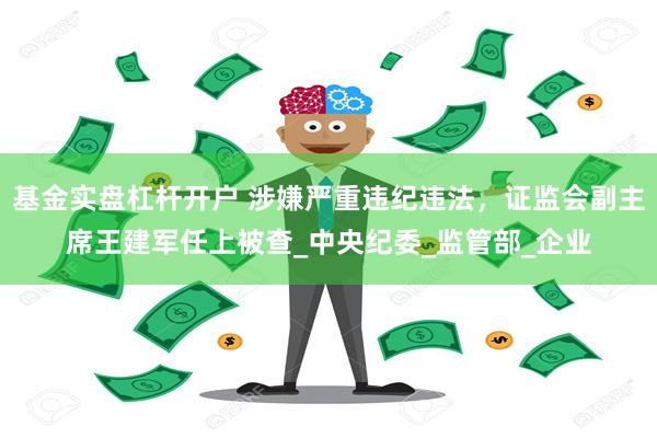 基金实盘杠杆开户 涉嫌严重违纪违法，证监会副主席王建军任上被查_中央纪委_监管部_企业