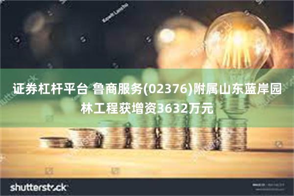 证券杠杆平台 鲁商服务(02376)附属山东蓝岸园林工程获增资3632万元