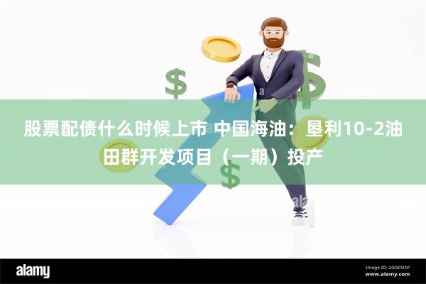 股票配债什么时候上市 中国海油：垦利10-2油田群开发项目（一期）投产