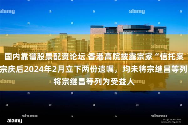 国内靠谱股票配资论坛 香港高院披露宗家“信托案”细节：宗庆后2024年2月立下两份遗嘱，均未将宗继昌等列为受益人