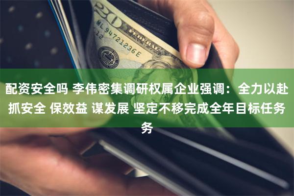 配资安全吗 李伟密集调研权属企业强调：全力以赴抓安全 保效益 谋发展 坚定不移完成全年目标任务