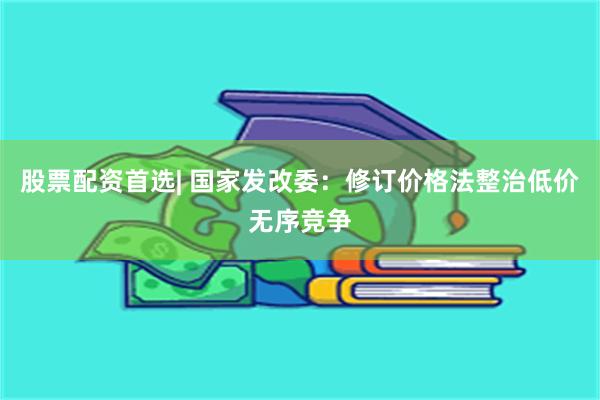 股票配资首选| 国家发改委：修订价格法整治低价无序竞争