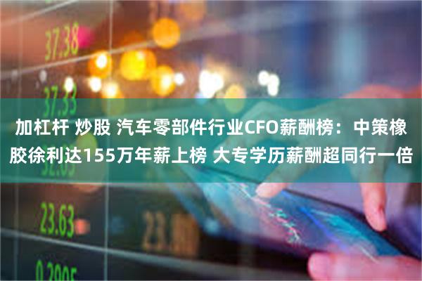 加杠杆 炒股 汽车零部件行业CFO薪酬榜：中策橡胶徐利达155万年薪上榜 大专学历薪酬超同行一倍