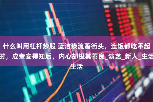 什么叫用杠杆炒股 蓝洁瑛流落街头，连饭都吃不起时，成奎安得知后，内心却极其善良_演艺_新人_生活